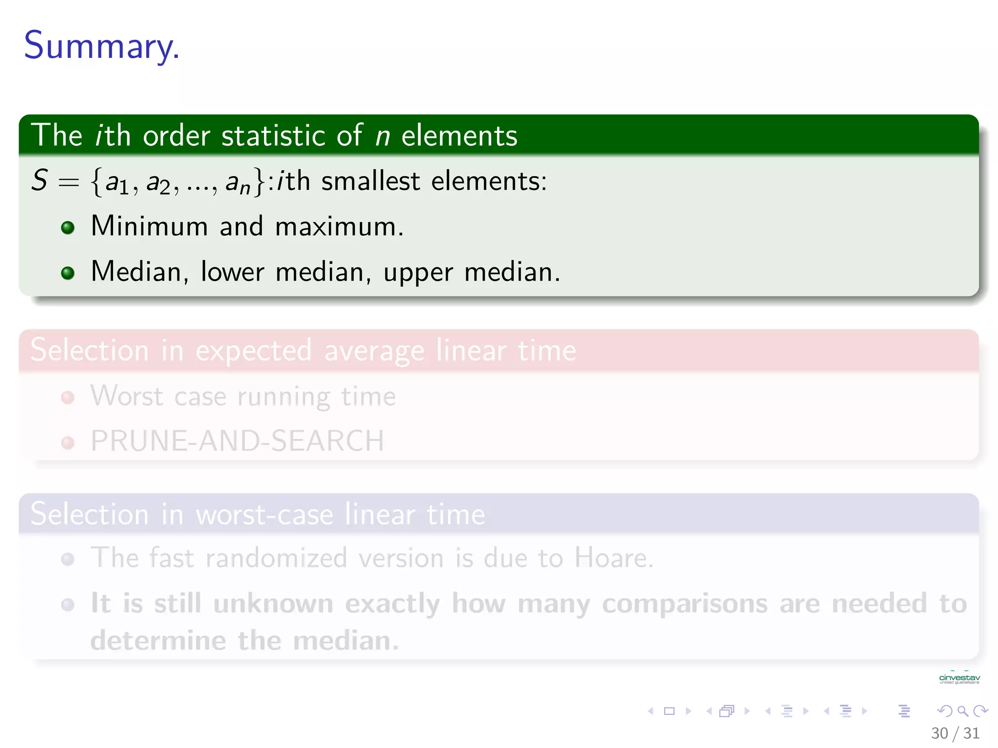 Summary. The ith order statistic of n elements S = {a1, a2, ..., an}:ith smallest elements: Minimum and maximum. Median, lower median, upper median. Selection in expected average linear time Worst case running time PRUNE-AND-SEARCH Selection in worst-case linear time The fast randomized version is due to Hoare. It is still unknown exactly how many comparisons are needed to determine the median. 30 / 31 