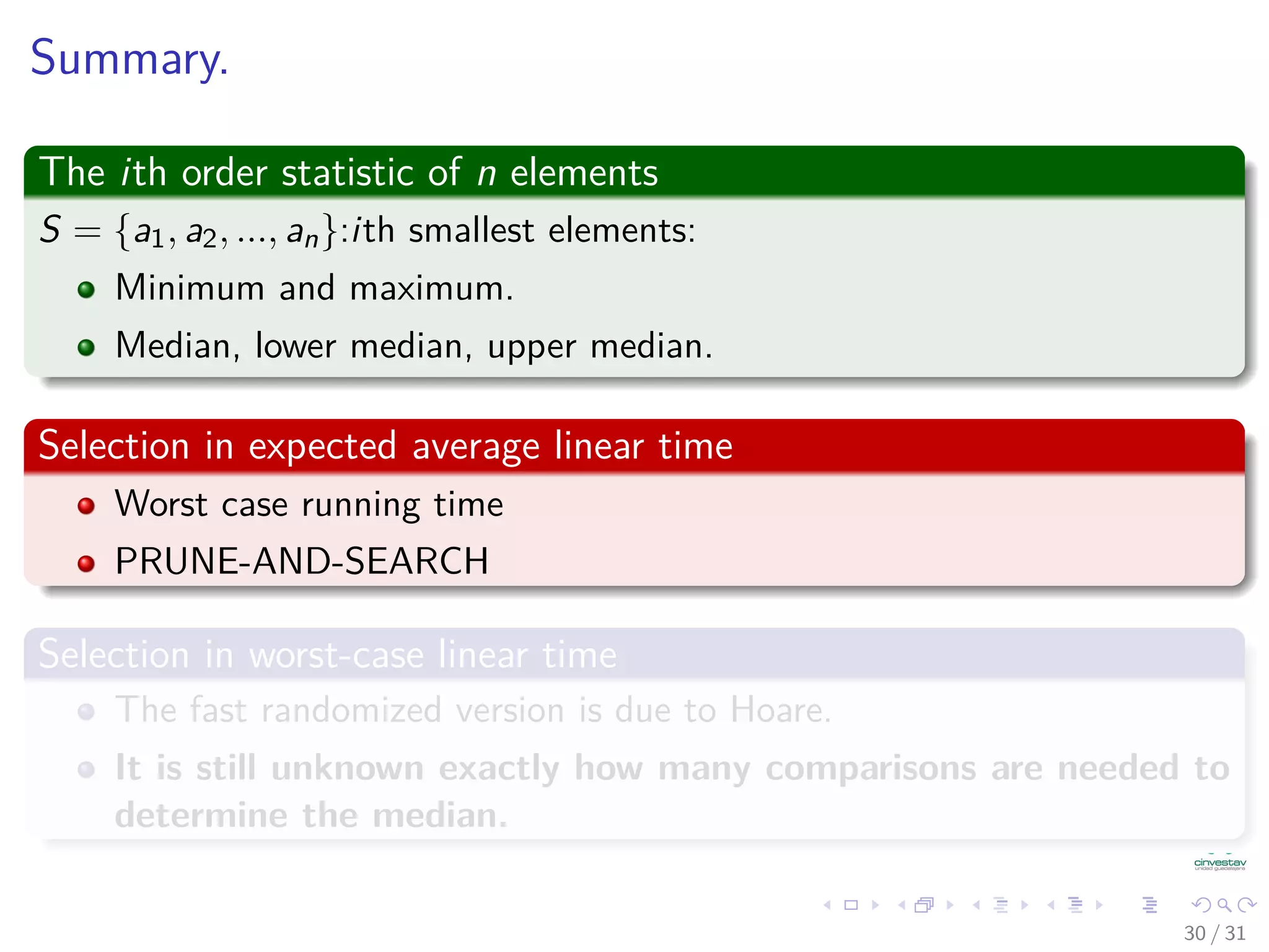 Summary. The ith order statistic of n elements S = {a1, a2, ..., an}:ith smallest elements: Minimum and maximum. Median, lower median, upper median. Selection in expected average linear time Worst case running time PRUNE-AND-SEARCH Selection in worst-case linear time The fast randomized version is due to Hoare. It is still unknown exactly how many comparisons are needed to determine the median. 30 / 31 