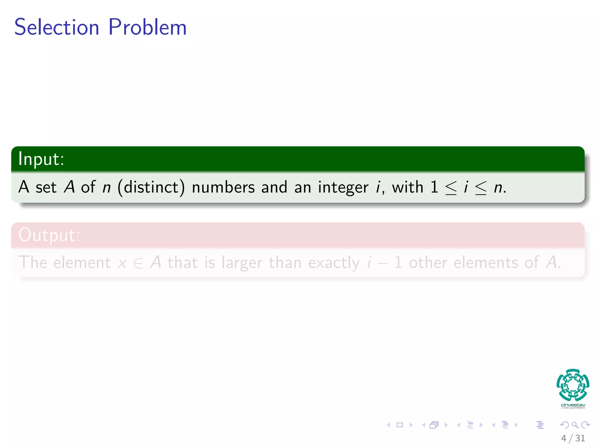 Selection Problem Input: A set A of n (distinct) numbers and an integer i, with 1 ≤ i ≤ n. Output: The element x ∈ A that is larger than exactly i − 1 other elements of A. 4 / 31 
