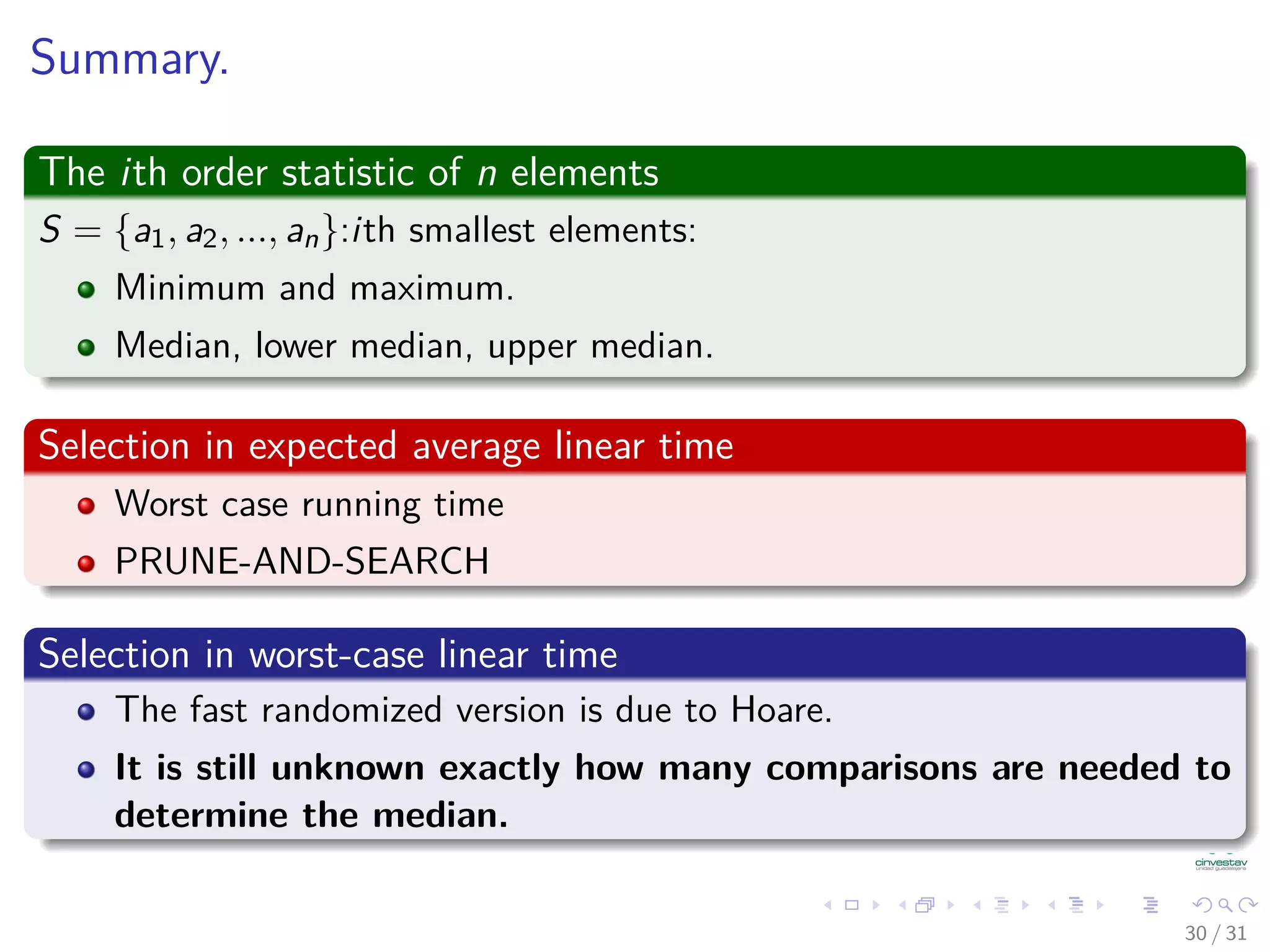 Summary. The ith order statistic of n elements S = {a1, a2, ..., an}:ith smallest elements: Minimum and maximum. Median, lower median, upper median. Selection in expected average linear time Worst case running time PRUNE-AND-SEARCH Selection in worst-case linear time The fast randomized version is due to Hoare. It is still unknown exactly how many comparisons are needed to determine the median. 30 / 31 