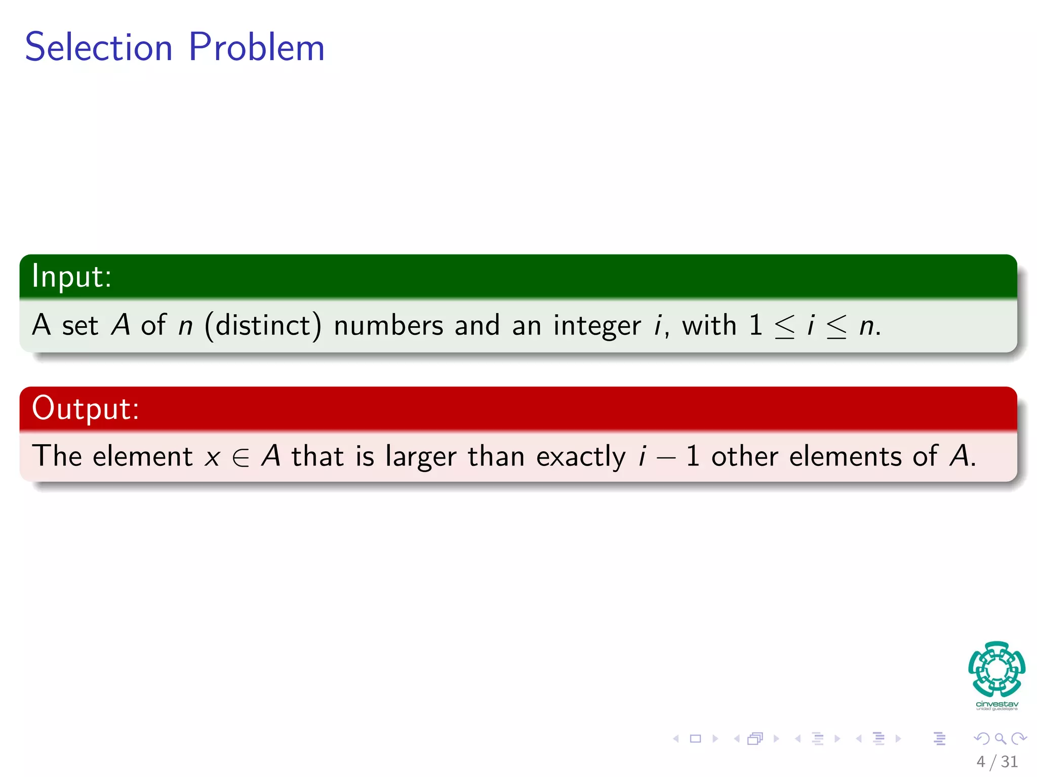 Selection Problem Input: A set A of n (distinct) numbers and an integer i, with 1 ≤ i ≤ n. Output: The element x ∈ A that is larger than exactly i − 1 other elements of A. 4 / 31 
