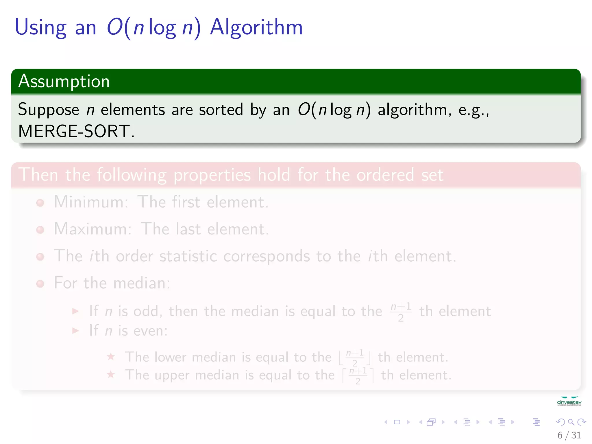 Using an O(n log n) Algorithm Assumption Suppose n elements are sorted by an O(n log n) algorithm, e.g., MERGE-SORT. Then the following properties hold for the ordered set Minimum: The ﬁrst element. Maximum: The last element. The ith order statistic corresponds to the ith element. For the median: If n is odd, then the median is equal to the n+1 2 th element If n is even: The lower median is equal to the n+1 2 th element. The upper median is equal to the n+1 2 th element. 6 / 31 