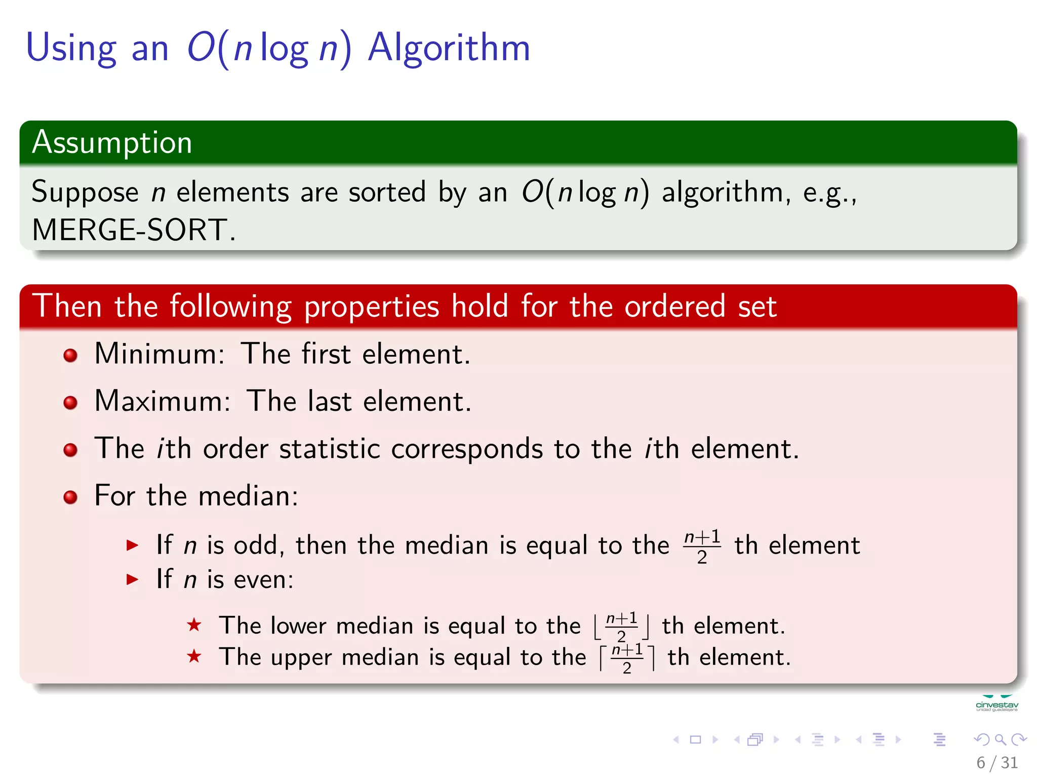 Using an O(n log n) Algorithm Assumption Suppose n elements are sorted by an O(n log n) algorithm, e.g., MERGE-SORT. Then the following properties hold for the ordered set Minimum: The ﬁrst element. Maximum: The last element. The ith order statistic corresponds to the ith element. For the median: If n is odd, then the median is equal to the n+1 2 th element If n is even: The lower median is equal to the n+1 2 th element. The upper median is equal to the n+1 2 th element. 6 / 31 