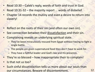 12
• Read 10:30 – Caleb’s reply, words of faith and trust in God.
• Read 10:31-32 – the majority report … words of disbelief.
• Chapter 14 records the mutiny and even a desire to return into
slavery!
• Reflect on the roots of their sin (and often our own sin).
• See connection between their dissatisfaction and their sin.
• Complaining reveals an underlying spiritual state.
– They’ve been miraculously rescued from Egypt without having to fight a
single battle.
– The people are given supernatural food they don’t have to work for.
– They have a faithful leader and God’s law and His presence.
• They’re so blessed – how inappropriate their to complain!
• Is that not us too?
• Such sinful dissatisfaction tells us more about our souls than
our circumstances. Beware of discontentment.
 