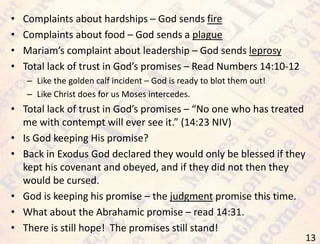 13
• Complaints about hardships – God sends fire
• Complaints about food – God sends a plague
• Mariam’s complaint about leadership – God sends leprosy
• Total lack of trust in God’s promises – Read Numbers 14:10-12
– Like the golden calf incident – God is ready to blot them out!
– Like Christ does for us Moses intercedes.
• Total lack of trust in God’s promises – “No one who has treated
me with contempt will ever see it.” (14:23 NIV)
• Is God keeping His promise?
• Back in Exodus God declared they would only be blessed if they
kept his covenant and obeyed, and if they did not then they
would be cursed.
• God is keeping his promise – the judgment promise this time.
• What about the Abrahamic promise – read 14:31.
• There is still hope! The promises still stand!
 