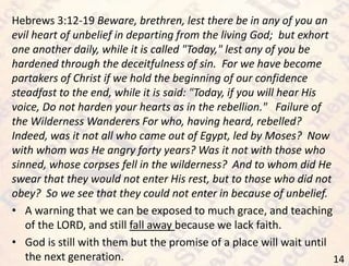 14
Hebrews 3:12-19 Beware, brethren, lest there be in any of you an
evil heart of unbelief in departing from the living God; but exhort
one another daily, while it is called "Today," lest any of you be
hardened through the deceitfulness of sin. For we have become
partakers of Christ if we hold the beginning of our confidence
steadfast to the end, while it is said: "Today, if you will hear His
voice, Do not harden your hearts as in the rebellion." Failure of
the Wilderness Wanderers For who, having heard, rebelled?
Indeed, was it not all who came out of Egypt, led by Moses? Now
with whom was He angry forty years? Was it not with those who
sinned, whose corpses fell in the wilderness? And to whom did He
swear that they would not enter His rest, but to those who did not
obey? So we see that they could not enter in because of unbelief.
• A warning that we can be exposed to much grace, and teaching
of the LORD, and still fall away because we lack faith.
• God is still with them but the promise of a place will wait until
the next generation.
 