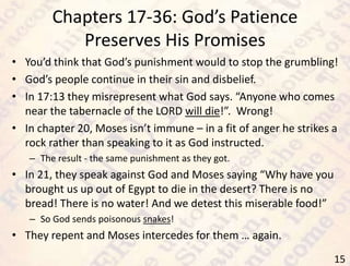 Chapters 17-36: God’s Patience
Preserves His Promises
15
• You’d think that God’s punishment would to stop the grumbling!
• God’s people continue in their sin and disbelief.
• In 17:13 they misrepresent what God says. “Anyone who comes
near the tabernacle of the LORD will die!”. Wrong!
• In chapter 20, Moses isn’t immune – in a fit of anger he strikes a
rock rather than speaking to it as God instructed.
– The result - the same punishment as they got.
• In 21, they speak against God and Moses saying “Why have you
brought us up out of Egypt to die in the desert? There is no
bread! There is no water! And we detest this miserable food!”
– So God sends poisonous snakes!
• They repent and Moses intercedes for them … again.
 