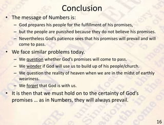 Conclusion
16
• The message of Numbers is:
– God prepares his people for the fulfillment of his promises,
– but the people are punished because they do not believe his promises.
– Nevertheless God’s patience sees that his promises will prevail and will
come to pass.
• We face similar problems today.
– We question whether God’s promises will come to pass.
– We wonder if God will use us to build up of his people/church.
– We question the reality of heaven when we are in the midst of earthly
weariness.
– We forget that God is with us.
• It is then that we must hold on to the certainty of God’s
promises … as in Numbers, they will always prevail.
 