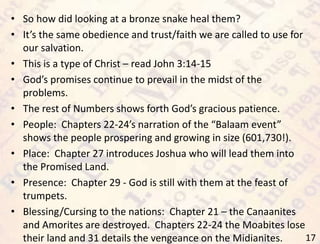 17
• So how did looking at a bronze snake heal them?
• It’s the same obedience and trust/faith we are called to use for
our salvation.
• This is a type of Christ – read John 3:14-15
• God’s promises continue to prevail in the midst of the
problems.
• The rest of Numbers shows forth God’s gracious patience.
• People: Chapters 22-24’s narration of the “Balaam event”
shows the people prospering and growing in size (601,730!).
• Place: Chapter 27 introduces Joshua who will lead them into
the Promised Land.
• Presence: Chapter 29 - God is still with them at the feast of
trumpets.
• Blessing/Cursing to the nations: Chapter 21 – the Canaanites
and Amorites are destroyed. Chapters 22-24 the Moabites lose
their land and 31 details the vengeance on the Midianites.
 