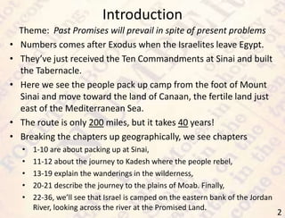 Introduction
2
Theme: Past Promises will prevail in spite of present problems
• Numbers comes after Exodus when the Israelites leave Egypt.
• They’ve just received the Ten Commandments at Sinai and built
the Tabernacle.
• Here we see the people pack up camp from the foot of Mount
Sinai and move toward the land of Canaan, the fertile land just
east of the Mediterranean Sea.
• The route is only 200 miles, but it takes 40 years!
• Breaking the chapters up geographically, we see chapters
• 1-10 are about packing up at Sinai,
• 11-12 about the journey to Kadesh where the people rebel,
• 13-19 explain the wanderings in the wilderness,
• 20-21 describe the journey to the plains of Moab. Finally,
• 22-36, we’ll see that Israel is camped on the eastern bank of the Jordan
River, looking across the river at the Promised Land.
 
