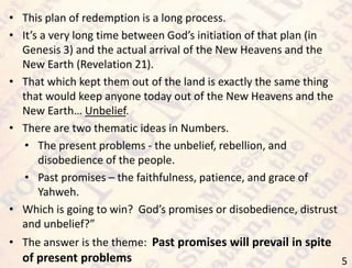 5
• This plan of redemption is a long process.
• It’s a very long time between God’s initiation of that plan (in
Genesis 3) and the actual arrival of the New Heavens and the
New Earth (Revelation 21).
• That which kept them out of the land is exactly the same thing
that would keep anyone today out of the New Heavens and the
New Earth… Unbelief.
• There are two thematic ideas in Numbers.
• The present problems - the unbelief, rebellion, and
disobedience of the people.
• Past promises – the faithfulness, patience, and grace of
Yahweh.
• Which is going to win? God’s promises or disobedience, distrust
and unbelief?”
• The answer is the theme: Past promises will prevail in spite
of present problems
 