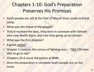 Chapters 1-10: God’s Preparation
Preserves His Promises
7
• God’s people are still at the foot of Mount Sinai, ready to break
camp.
• What was the mood of the people?
• They’d received the laws, they were in covenant with Yahweh
who now dwells them, and now they going up to Canaan!
• What was the first promise?
• A great nation!
• Chapter 1 contains the census of fighting men. - “603,550 men
able to go to war”.
• Chapters 23-4 count the priests at 8580.
• Once the preparation is complete God’s people are on the
move.
 