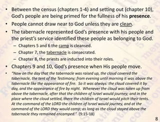 8
• Between the census (chapters 1-4) and setting out (chapter 10),
God’s people are being primed for the fullness of his presence.
• People cannot draw near to God unless they are clean.
• The tabernacle represented God’s presence with his people and
the priest’s service identified these people as belonging to God.
– Chapters 5 and 6 the camp is cleansed.
– Chapter 7, the tabernacle is consecrated.
– Chapter 8, the priests are inducted into their roles.
• Chapters 9 and 10, God’s presence when His people move.
• “Now on the day that the tabernacle was raised up, the cloud covered the
tabernacle, the tent of the Testimony; from evening until morning it was above the
tabernacle like the appearance of fire. So it was always: the cloud covered it by
day, and the appearance of fire by night. Whenever the cloud was taken up from
above the tabernacle, after that the children of Israel would journey; and in the
place where the cloud settled, there the children of Israel would pitch their tents.
At the command of the LORD the children of Israel would journey, and at the
command of the LORD they would camp; as long as the cloud stayed above the
tabernacle they remained encamped.” (9:15-18)
 