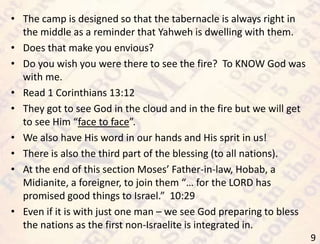 9
• The camp is designed so that the tabernacle is always right in
the middle as a reminder that Yahweh is dwelling with them.
• Does that make you envious?
• Do you wish you were there to see the fire? To KNOW God was
with me.
• Read 1 Corinthians 13:12
• They got to see God in the cloud and in the fire but we will get
to see Him “face to face”.
• We also have His word in our hands and His sprit in us!
• There is also the third part of the blessing (to all nations).
• At the end of this section Moses’ Father-in-law, Hobab, a
Midianite, a foreigner, to join them “… for the LORD has
promised good things to Israel.” 10:29
• Even if it is with just one man – we see God preparing to bless
the nations as the first non-Israelite is integrated in.
 