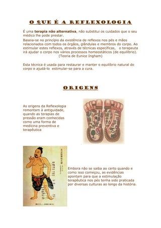 O QUE É A REFLEXOLOGIA
É uma terapia não alternativa, não substitui os cuidados que o seu
médico lhe pode prestar.
Baseia-se no princípio da existência de reflexos nos pés e mãos
relacionados com todos os órgãos, glândulas e membros do corpo. Ao
estimular estes reflexos, através de técnicas específicas, o terapeuta
irá ajudar o corpo nos vários processos homeostáticos (de equilíbrio).
(Teoria de Eunice Ingham)
Esta técnica é usada para restaurar e manter o equilíbrio natural do
corpo e ajudá-lo estimular-se para a cura.

ORIGENS

As origens da Reflexologia
remontam à antiguidade,
quando as terapias de
pressão eram conhecidas
como uma forma de
medicina preventiva e
terapêutica

.

Embora não se saiba ao certo quando e
como isso começou, as evidências
apontam para que a estimulação
terapêutica nos pés tenha sido praticada
por diversas culturas ao longo da história.

 