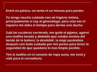 Entré en pánico, no tenía ni un minuto para perder. Yo tengo mucho cuidado con mi higiene íntima, principalmente si voy al ginecólogo, pero esta vez ni siquiera me daba el tiempo para darme una ducha. Subí las escaleras corriendo, me quité el pijama, agarré una toallita lavada y doblada que estaba encima del borde de la bañera, la desdoblé, la moje pasándola después con todo cuidado por mis partes para tener la seguridad de que quedaría lo mas limpio posible. Tire la toallita en el canasto de ropa sucia, me vestí y volé para el consultorio. 