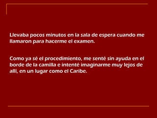 Llevaba pocos minutos en la sala de espera cuando me llamaron para hacerme el examen. Como ya sé el procedimiento, me senté sin ayuda en el  borde de la camilla e intenté imaginarme muy lejos de allí, en un lugar como el Caribe. 