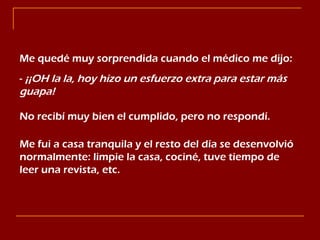 Me quedé muy sorprendida cuando el médico me dijo: -  ¡¡OH la la, hoy hizo un esfuerzo extra para estar más guapa! No recibí muy bien el cumplido, pero no respondí. Me fui a casa tranquila y el resto del día se desenvolvió normalmente: limpie la casa, cociné, tuve tiempo de leer una revista, etc. 