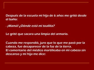 Después de la escuela mi hija de 6 años me gritó desde el baño: -  ¡Mamá! ¿Dónde está mi toallita? Le grité que sacara una limpia del armario. Cuando me respondió, juro que lo que me pasó por la cabeza, fue desaparecer de la faz de la tierra.  El comentario del médico martilleaba en mi cabeza sin descanso y mi hija me dice: 