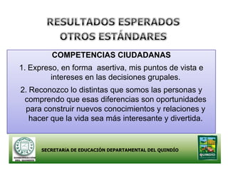 COMPETENCIAS CIUDADANAS
1. Expreso, en forma asertiva, mis puntos de vista e
         intereses en las decisiones grupales.
2. Reconozco lo distintas que somos las personas y
 comprendo que esas diferencias son oportunidades
 para construir nuevos conocimientos y relaciones y
   hacer que la vida sea más interesante y divertida.


      SECRETARíA DE EDUCACIÓN DEPARTAMENTAL DEL QUINDÍO
 