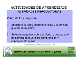 ACTIVIDADES INTRODUCTORIAS

Video de Los Simpson

1. Se mirará el video sobre una fiesta y la comida
   que allí se muestra.

2. Se hará preguntas sobre el video y vocabulario
   de comida para verificar comprensión y
   conocimiento previo
               4th gradeTHE_SIMPSONS_activity_1.doc



     SECRETARíA DE EDUCACIÓN DEPARTAMENTAL DEL QUINDÍO
 