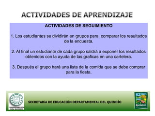 ACTIVIDADES DE SEGUIMIENTO

1. Los estudiantes se dividirán en grupos para comparar los resultados
                             de la encuesta.

2. Al final un estudiante de cada grupo saldrá a exponer los resultados
         obtenidos con la ayuda de las graficas en una cartelera.

3. Después el grupo hará una lista de la comida que se debe comprar
                           para la fiesta.




         SECRETARíA DE EDUCACIÓN DEPARTAMENTAL DEL QUINDÍO
 