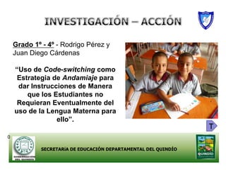 Grado 1º - 4º - Rodrigo Pérez y
    Juan Diego Cárdenas

    “Uso de Code-switching como
     Estrategia de Andamiaje para
     dar Instrucciones de Manera
        que los Estudiantes no
     Requieran Eventualmente del
    uso de la Lengua Materna para
                 ello”.
                                                                 T
0

             SECRETARíA DE EDUCACIÓN DEPARTAMENTAL DEL QUINDÍO
 