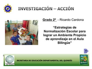 Grado 2º - Ricardo Cardona

                                  “Estrategias de
                            Normalización Escolar para
                           lograr un Ambiente Propicio
                             de aprendizaje en el Aula
                                     Bilingüe”

                                                        T
0

    SECRETARíA DE EDUCACIÓN DEPARTAMENTAL DEL QUINDÍO
 