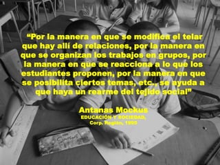 “Por la manera en que se modifica el telar
que hay allí de relaciones, por la manera en
que se organizan los trabajos en grupos, por
 la manera en que se reacciona a lo que los
estudiantes proponen, por la manera en que
se posibilita ciertos temas, etc., se ayuda a
    que haya un rearme del tejido social”

              Antanas Mockus
              EDUCACIÓN Y SOCIEDAD,
                 Corp. Región, 1995
 