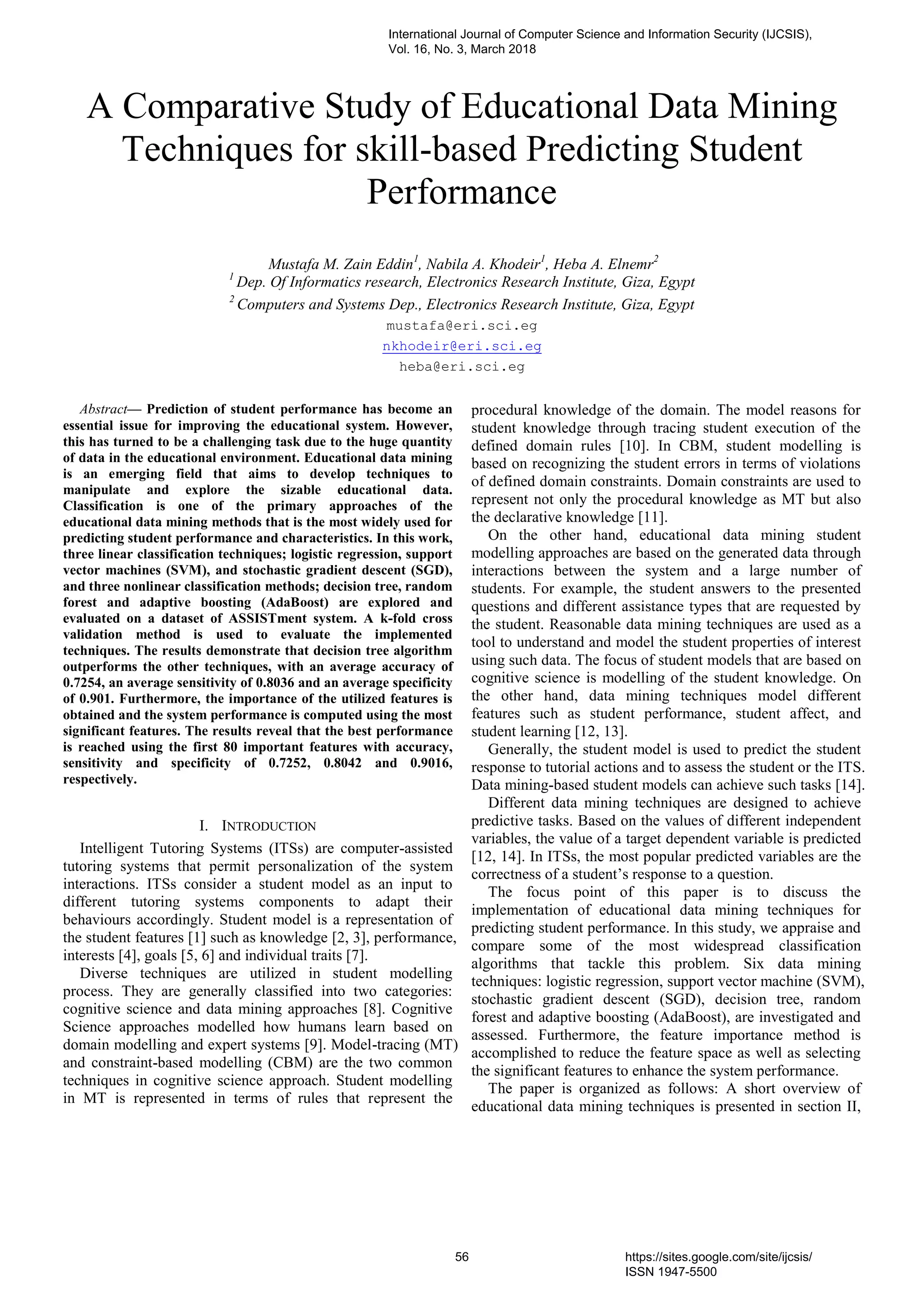 A Comparative Study of Educational Data Mining
Techniques for skill-based Predicting Student
Performance
Mustafa M. Zain Eddin1
, Nabila A. Khodeir1
, Heba A. Elnemr2
1
Dep. Of Informatics research, Electronics Research Institute, Giza, Egypt
2
Computers and Systems Dep., Electronics Research Institute, Giza, Egypt
mustafa@eri.sci.eg
nkhodeir@eri.sci.eg
heba@eri.sci.eg
Abstract— Prediction of student performance has become an
essential issue for improving the educational system. However,
this has turned to be a challenging task due to the huge quantity
of data in the educational environment. Educational data mining
is an emerging field that aims to develop techniques to
manipulate and explore the sizable educational data.
Classification is one of the primary approaches of the
educational data mining methods that is the most widely used for
predicting student performance and characteristics. In this work,
three linear classification techniques; logistic regression, support
vector machines (SVM), and stochastic gradient descent (SGD),
and three nonlinear classification methods; decision tree, random
forest and adaptive boosting (AdaBoost) are explored and
evaluated on a dataset of ASSISTment system. A k-fold cross
validation method is used to evaluate the implemented
techniques. The results demonstrate that decision tree algorithm
outperforms the other techniques, with an average accuracy of
0.7254, an average sensitivity of 0.8036 and an average specificity
of 0.901. Furthermore, the importance of the utilized features is
obtained and the system performance is computed using the most
significant features. The results reveal that the best performance
is reached using the first 80 important features with accuracy,
sensitivity and specificity of 0.7252, 0.8042 and 0.9016,
respectively.
I. INTRODUCTION
Intelligent Tutoring Systems (ITSs) are computer-assisted
tutoring systems that permit personalization of the system
interactions. ITSs consider a student model as an input to
different tutoring systems components to adapt their
behaviours accordingly. Student model is a representation of
the student features [1] such as knowledge [2, 3], performance,
interests [4], goals [5, 6] and individual traits [7].
Diverse techniques are utilized in student modelling
process. They are generally classified into two categories:
cognitive science and data mining approaches [8]. Cognitive
Science approaches modelled how humans learn based on
domain modelling and expert systems [9]. Model-tracing (MT)
and constraint-based modelling (CBM) are the two common
techniques in cognitive science approach. Student modelling
in MT is represented in terms of rules that represent the
procedural knowledge of the domain. The model reasons for
student knowledge through tracing student execution of the
defined domain rules [10]. In CBM, student modelling is
based on recognizing the student errors in terms of violations
of defined domain constraints. Domain constraints are used to
represent not only the procedural knowledge as MT but also
the declarative knowledge [11].
On the other hand, educational data mining student
modelling approaches are based on the generated data through
interactions between the system and a large number of
students. For example, the student answers to the presented
questions and different assistance types that are requested by
the student. Reasonable data mining techniques are used as a
tool to understand and model the student properties of interest
using such data. The focus of student models that are based on
cognitive science is modelling of the student knowledge. On
the other hand, data mining techniques model different
features such as student performance, student affect, and
student learning [12, 13].
Generally, the student model is used to predict the student
response to tutorial actions and to assess the student or the ITS.
Data mining-based student models can achieve such tasks [14].
Different data mining techniques are designed to achieve
predictive tasks. Based on the values of different independent
variables, the value of a target dependent variable is predicted
[12, 14]. In ITSs, the most popular predicted variables are the
correctness of a student’s response to a question.
The focus point of this paper is to discuss the
implementation of educational data mining techniques for
predicting student performance. In this study, we appraise and
compare some of the most widespread classification
algorithms that tackle this problem. Six data mining
techniques: logistic regression, support vector machine (SVM),
stochastic gradient descent (SGD), decision tree, random
forest and adaptive boosting (AdaBoost), are investigated and
assessed. Furthermore, the feature importance method is
accomplished to reduce the feature space as well as selecting
the significant features to enhance the system performance.
The paper is organized as follows: A short overview of
educational data mining techniques is presented in section II,
International Journal of Computer Science and Information Security (IJCSIS),
Vol. 16, No. 3, March 2018
56 https://sites.google.com/site/ijcsis/
ISSN 1947-5500
 