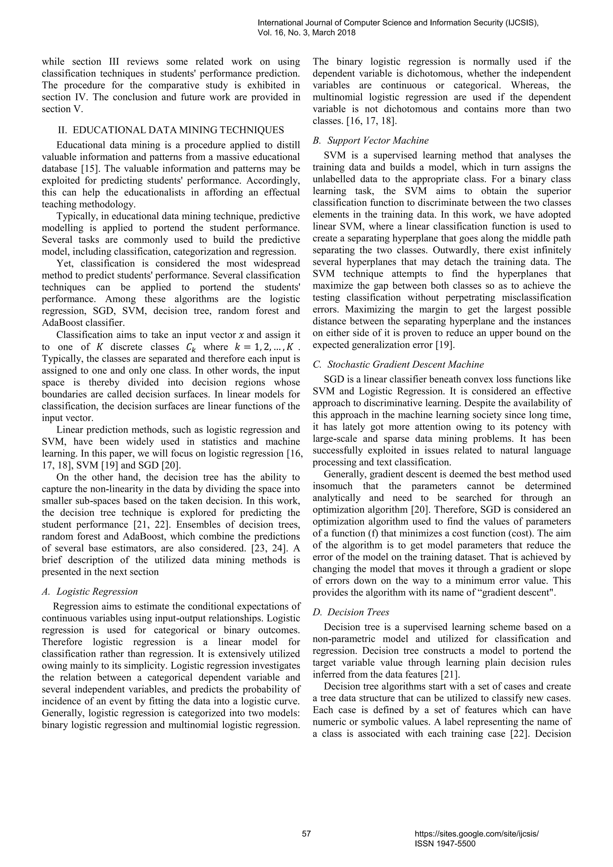 while section III reviews some related work on using
classification techniques in students' performance prediction.
The procedure for the comparative study is exhibited in
section IV. The conclusion and future work are provided in
section V.
II. EDUCATIONAL DATA MINING TECHNIQUES
Educational data mining is a procedure applied to distill
valuable information and patterns from a massive educational
database [15]. The valuable information and patterns may be
exploited for predicting students' performance. Accordingly,
this can help the educationalists in affording an effectual
teaching methodology.
Typically, in educational data mining technique, predictive
modelling is applied to portend the student performance.
Several tasks are commonly used to build the predictive
model, including classification, categorization and regression.
Yet, classification is considered the most widespread
method to predict students' performance. Several classification
techniques can be applied to portend the students'
performance. Among these algorithms are the logistic
regression, SGD, SVM, decision tree, random forest and
AdaBoost classifier.
Classification aims to take an input vector 𝑥 and assign it
to one of 𝐾 discrete classes 𝐶 𝑘 where 𝑘 = 1, 2, … , 𝐾 .
Typically, the classes are separated and therefore each input is
assigned to one and only one class. In other words, the input
space is thereby divided into decision regions whose
boundaries are called decision surfaces. In linear models for
classification, the decision surfaces are linear functions of the
input vector.
Linear prediction methods, such as logistic regression and
SVM, have been widely used in statistics and machine
learning. In this paper, we will focus on logistic regression [16,
17, 18], SVM [19] and SGD [20].
On the other hand, the decision tree has the ability to
capture the non-linearity in the data by dividing the space into
smaller sub-spaces based on the taken decision. In this work,
the decision tree technique is explored for predicting the
student performance [21, 22]. Ensembles of decision trees,
random forest and AdaBoost, which combine the predictions
of several base estimators, are also considered. [23, 24]. A
brief description of the utilized data mining methods is
presented in the next section
A. Logistic Regression
Regression aims to estimate the conditional expectations of
continuous variables using input-output relationships. Logistic
regression is used for categorical or binary outcomes.
Therefore logistic regression is a linear model for
classification rather than regression. It is extensively utilized
owing mainly to its simplicity. Logistic regression investigates
the relation between a categorical dependent variable and
several independent variables, and predicts the probability of
incidence of an event by fitting the data into a logistic curve.
Generally, logistic regression is categorized into two models:
binary logistic regression and multinomial logistic regression.
The binary logistic regression is normally used if the
dependent variable is dichotomous, whether the independent
variables are continuous or categorical. Whereas, the
multinomial logistic regression are used if the dependent
variable is not dichotomous and contains more than two
classes. [16, 17, 18].
B. Support Vector Machine
SVM is a supervised learning method that analyses the
training data and builds a model, which in turn assigns the
unlabelled data to the appropriate class. For a binary class
learning task, the SVM aims to obtain the superior
classification function to discriminate between the two classes
elements in the training data. In this work, we have adopted
linear SVM, where a linear classification function is used to
create a separating hyperplane that goes along the middle path
separating the two classes. Outwardly, there exist infinitely
several hyperplanes that may detach the training data. The
SVM technique attempts to find the hyperplanes that
maximize the gap between both classes so as to achieve the
testing classification without perpetrating misclassification
errors. Maximizing the margin to get the largest possible
distance between the separating hyperplane and the instances
on either side of it is proven to reduce an upper bound on the
expected generalization error [19].
C. Stochastic Gradient Descent Machine
SGD is a linear classifier beneath convex loss functions like
SVM and Logistic Regression. It is considered an effective
approach to discriminative learning. Despite the availability of
this approach in the machine learning society since long time,
it has lately got more attention owing to its potency with
large-scale and sparse data mining problems. It has been
successfully exploited in issues related to natural language
processing and text classification.
Generally, gradient descent is deemed the best method used
insomuch that the parameters cannot be determined
analytically and need to be searched for through an
optimization algorithm [20]. Therefore, SGD is considered an
optimization algorithm used to find the values of parameters
of a function (f) that minimizes a cost function (cost). The aim
of the algorithm is to get model parameters that reduce the
error of the model on the training dataset. That is achieved by
changing the model that moves it through a gradient or slope
of errors down on the way to a minimum error value. This
provides the algorithm with its name of “gradient descent".
D. Decision Trees
Decision tree is a supervised learning scheme based on a
non-parametric model and utilized for classification and
regression. Decision tree constructs a model to portend the
target variable value through learning plain decision rules
inferred from the data features [21].
Decision tree algorithms start with a set of cases and create
a tree data structure that can be utilized to classify new cases.
Each case is defined by a set of features which can have
numeric or symbolic values. A label representing the name of
a class is associated with each training case [22]. Decision
International Journal of Computer Science and Information Security (IJCSIS),
Vol. 16, No. 3, March 2018
57 https://sites.google.com/site/ijcsis/
ISSN 1947-5500
 