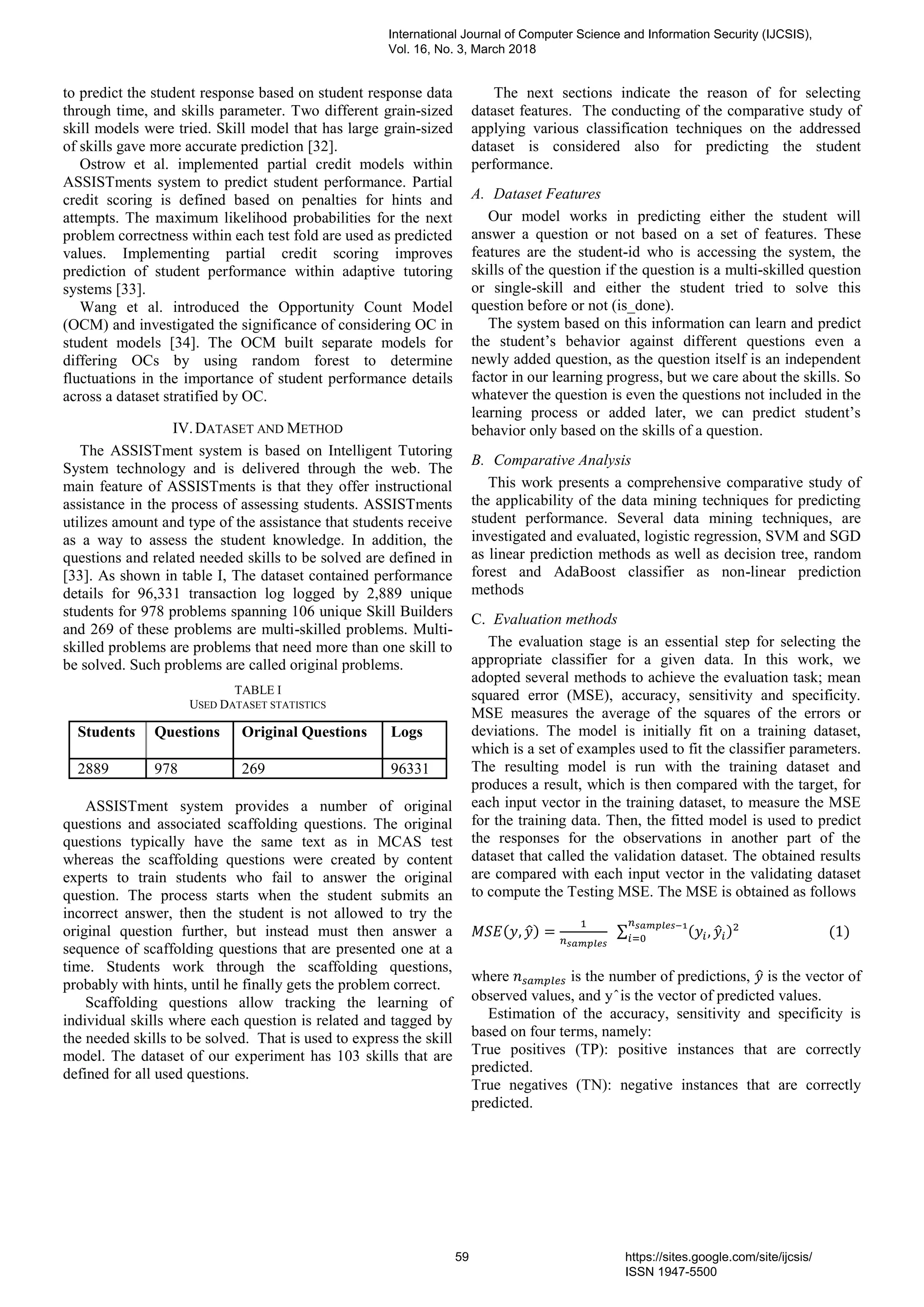 to predict the student response based on student response data
through time, and skills parameter. Two different grain-sized
skill models were tried. Skill model that has large grain-sized
of skills gave more accurate prediction [32].
Ostrow et al. implemented partial credit models within
ASSISTments system to predict student performance. Partial
credit scoring is defined based on penalties for hints and
attempts. The maximum likelihood probabilities for the next
problem correctness within each test fold are used as predicted
values. Implementing partial credit scoring improves
prediction of student performance within adaptive tutoring
systems [33].
Wang et al. introduced the Opportunity Count Model
(OCM) and investigated the significance of considering OC in
student models [34]. The OCM built separate models for
differing OCs by using random forest to determine
fluctuations in the importance of student performance details
across a dataset stratified by OC.
IV.DATASET AND METHOD
The ASSISTment system is based on Intelligent Tutoring
System technology and is delivered through the web. The
main feature of ASSISTments is that they offer instructional
assistance in the process of assessing students. ASSISTments
utilizes amount and type of the assistance that students receive
as a way to assess the student knowledge. In addition, the
questions and related needed skills to be solved are defined in
[33]. As shown in table I, The dataset contained performance
details for 96,331 transaction log logged by 2,889 unique
students for 978 problems spanning 106 unique Skill Builders
and 269 of these problems are multi-skilled problems. Multi-
skilled problems are problems that need more than one skill to
be solved. Such problems are called original problems.
TABLE I
USED DATASET STATISTICS
Students Questions Original Questions Logs
2889 978 269 96331
ASSISTment system provides a number of original
questions and associated scaffolding questions. The original
questions typically have the same text as in MCAS test
whereas the scaffolding questions were created by content
experts to train students who fail to answer the original
question. The process starts when the student submits an
incorrect answer, then the student is not allowed to try the
original question further, but instead must then answer a
sequence of scaffolding questions that are presented one at a
time. Students work through the scaffolding questions,
probably with hints, until he finally gets the problem correct.
Scaffolding questions allow tracking the learning of
individual skills where each question is related and tagged by
the needed skills to be solved. That is used to express the skill
model. The dataset of our experiment has 103 skills that are
defined for all used questions.
The next sections indicate the reason of for selecting
dataset features. The conducting of the comparative study of
applying various classification techniques on the addressed
dataset is considered also for predicting the student
performance.
A. Dataset Features
Our model works in predicting either the student will
answer a question or not based on a set of features. These
features are the student-id who is accessing the system, the
skills of the question if the question is a multi-skilled question
or single-skill and either the student tried to solve this
question before or not (is_done).
The system based on this information can learn and predict
the student’s behavior against different questions even a
newly added question, as the question itself is an independent
factor in our learning progress, but we care about the skills. So
whatever the question is even the questions not included in the
learning process or added later, we can predict student’s
behavior only based on the skills of a question.
B. Comparative Analysis
This work presents a comprehensive comparative study of
the applicability of the data mining techniques for predicting
student performance. Several data mining techniques, are
investigated and evaluated, logistic regression, SVM and SGD
as linear prediction methods as well as decision tree, random
forest and AdaBoost classifier as non-linear prediction
methods
C. Evaluation methods
The evaluation stage is an essential step for selecting the
appropriate classifier for a given data. In this work, we
adopted several methods to achieve the evaluation task; mean
squared error (MSE), accuracy, sensitivity and specificity.
MSE measures the average of the squares of the errors or
deviations. The model is initially fit on a training dataset,
which is a set of examples used to fit the classifier parameters.
The resulting model is run with the training dataset and
produces a result, which is then compared with the target, for
each input vector in the training dataset, to measure the MSE
for the training data. Then, the fitted model is used to predict
the responses for the observations in another part of the
dataset that called the validation dataset. The obtained results
are compared with each input vector in the validating dataset
to compute the Testing MSE. The MSE is obtained as follows
𝑀𝑆𝐸(𝑦, 𝑦̂) =
1
𝑛 𝑠𝑎𝑚𝑝𝑙𝑒𝑠
∑ (𝑦𝑖, 𝑦̂𝑖)2
(1)
𝑛 𝑠𝑎𝑚𝑝𝑙𝑒𝑠−1
𝑖=0
where 𝑛 𝑠𝑎𝑚𝑝𝑙𝑒𝑠 is the number of predictions, 𝑦̂ is the vector of
observed values, and y ̂ is the vector of predicted values.
Estimation of the accuracy, sensitivity and specificity is
based on four terms, namely:
True positives (TP): positive instances that are correctly
predicted.
True negatives (TN): negative instances that are correctly
predicted.
International Journal of Computer Science and Information Security (IJCSIS),
Vol. 16, No. 3, March 2018
59 https://sites.google.com/site/ijcsis/
ISSN 1947-5500
 