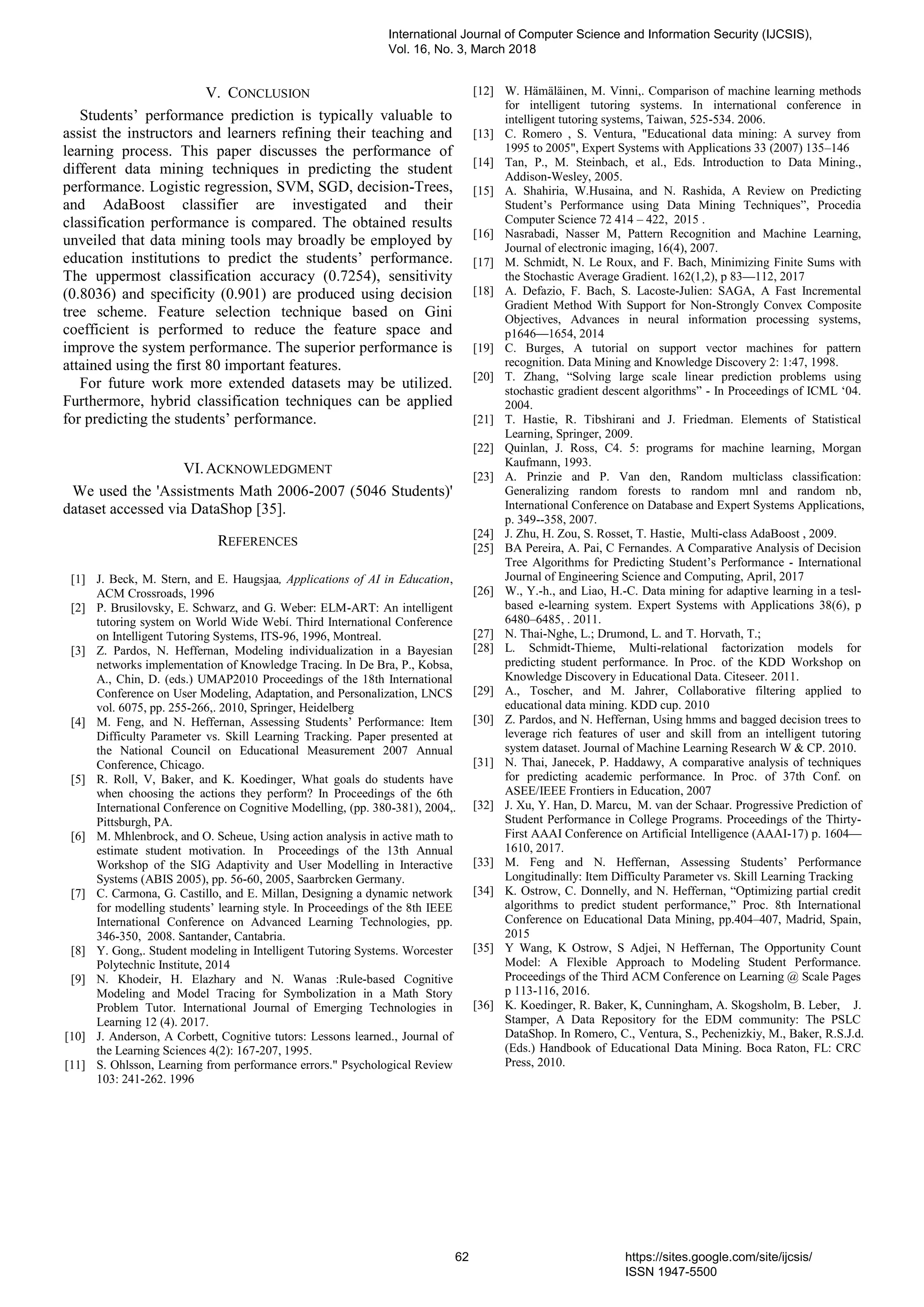 V. CONCLUSION
Students’ performance prediction is typically valuable to
assist the instructors and learners refining their teaching and
learning process. This paper discusses the performance of
different data mining techniques in predicting the student
performance. Logistic regression, SVM, SGD, decision-Trees,
and AdaBoost classifier are investigated and their
classification performance is compared. The obtained results
unveiled that data mining tools may broadly be employed by
education institutions to predict the students’ performance.
The uppermost classification accuracy (0.7254), sensitivity
(0.8036) and specificity (0.901) are produced using decision
tree scheme. Feature selection technique based on Gini
coefficient is performed to reduce the feature space and
improve the system performance. The superior performance is
attained using the first 80 important features.
For future work more extended datasets may be utilized.
Furthermore, hybrid classification techniques can be applied
for predicting the students’ performance.
VI.ACKNOWLEDGMENT
We used the 'Assistments Math 2006-2007 (5046 Students)'
dataset accessed via DataShop [35].
REFERENCES
[1] J. Beck, M. Stern, and E. Haugsjaa, Applications of AI in Education,
ACM Crossroads, 1996
[2] P. Brusilovsky, E. Schwarz, and G. Weber: ELM-ART: An intelligent
tutoring system on World Wide Webí. Third International Conference
on Intelligent Tutoring Systems, ITS-96, 1996, Montreal.
[3] Z. Pardos, N. Heffernan, Modeling individualization in a Bayesian
networks implementation of Knowledge Tracing. In De Bra, P., Kobsa,
A., Chin, D. (eds.) UMAP2010 Proceedings of the 18th International
Conference on User Modeling, Adaptation, and Personalization, LNCS
vol. 6075, pp. 255-266,. 2010, Springer, Heidelberg
[4] M. Feng, and N. Heffernan, Assessing Students’ Performance: Item
Difficulty Parameter vs. Skill Learning Tracking. Paper presented at
the National Council on Educational Measurement 2007 Annual
Conference, Chicago.
[5] R. Roll, V, Baker, and K. Koedinger, What goals do students have
when choosing the actions they perform? In Proceedings of the 6th
International Conference on Cognitive Modelling, (pp. 380-381), 2004,.
Pittsburgh, PA.
[6] M. Mhlenbrock, and O. Scheue, Using action analysis in active math to
estimate student motivation. In Proceedings of the 13th Annual
Workshop of the SIG Adaptivity and User Modelling in Interactive
Systems (ABIS 2005), pp. 56-60, 2005, Saarbrcken Germany.
[7] C. Carmona, G. Castillo, and E. Millan, Designing a dynamic network
for modelling students’ learning style. In Proceedings of the 8th IEEE
International Conference on Advanced Learning Technologies, pp.
346-350, 2008. Santander, Cantabria.
[8] Y. Gong,. Student modeling in Intelligent Tutoring Systems. Worcester
Polytechnic Institute, 2014
[9] N. Khodeir, H. Elazhary and N. Wanas :Rule-based Cognitive
Modeling and Model Tracing for Symbolization in a Math Story
Problem Tutor. International Journal of Emerging Technologies in
Learning 12 (4). 2017.
[10] J. Anderson, A Corbett, Cognitive tutors: Lessons learned., Journal of
the Learning Sciences 4(2): 167-207, 1995.
[11] S. Ohlsson, Learning from performance errors." Psychological Review
103: 241-262. 1996
[12] W. Hämäläinen, M. Vinni,. Comparison of machine learning methods
for intelligent tutoring systems. In international conference in
intelligent tutoring systems, Taiwan, 525-534. 2006.
[13] C. Romero , S. Ventura, "Educational data mining: A survey from
1995 to 2005", Expert Systems with Applications 33 (2007) 135–146
[14] Tan, P., M. Steinbach, et al., Eds. Introduction to Data Mining.,
Addison-Wesley, 2005.
[15] A. Shahiria, W.Husaina, and N. Rashida, A Review on Predicting
Student’s Performance using Data Mining Techniques”, Procedia
Computer Science 72 414 – 422, 2015 .
[16] Nasrabadi, Nasser M, Pattern Recognition and Machine Learning,
Journal of electronic imaging, 16(4), 2007.
[17] M. Schmidt, N. Le Roux, and F. Bach, Minimizing Finite Sums with
the Stochastic Average Gradient. 162(1,2), p 83—112, 2017
[18] A. Defazio, F. Bach, S. Lacoste-Julien: SAGA, A Fast Incremental
Gradient Method With Support for Non-Strongly Convex Composite
Objectives, Advances in neural information processing systems,
p1646—1654, 2014
[19] C. Burges, A tutorial on support vector machines for pattern
recognition. Data Mining and Knowledge Discovery 2: 1:47, 1998.
[20] T. Zhang, “Solving large scale linear prediction problems using
stochastic gradient descent algorithms” - In Proceedings of ICML ‘04.
2004.
[21] T. Hastie, R. Tibshirani and J. Friedman. Elements of Statistical
Learning, Springer, 2009.
[22] Quinlan, J. Ross, C4. 5: programs for machine learning, Morgan
Kaufmann, 1993.
[23] A. Prinzie and P. Van den, Random multiclass classification:
Generalizing random forests to random mnl and random nb,
International Conference on Database and Expert Systems Applications,
p. 349--358, 2007.
[24] J. Zhu, H. Zou, S. Rosset, T. Hastie, Multi-class AdaBoost , 2009.
[25] BA Pereira, A. Pai, C Fernandes. A Comparative Analysis of Decision
Tree Algorithms for Predicting Student’s Performance - International
Journal of Engineering Science and Computing, April, 2017
[26] W., Y.-h., and Liao, H.-C. Data mining for adaptive learning in a tesl-
based e-learning system. Expert Systems with Applications 38(6), p
6480–6485, . 2011.
[27] N. Thai-Nghe, L.; Drumond, L. and T. Horvath, T.;
[28] L. Schmidt-Thieme, Multi-relational factorization models for
predicting student performance. In Proc. of the KDD Workshop on
Knowledge Discovery in Educational Data. Citeseer. 2011.
[29] A., Toscher, and M. Jahrer, Collaborative filtering applied to
educational data mining. KDD cup. 2010
[30] Z. Pardos, and N. Heffernan, Using hmms and bagged decision trees to
leverage rich features of user and skill from an intelligent tutoring
system dataset. Journal of Machine Learning Research W & CP. 2010.
[31] N. Thai, Janecek, P. Haddawy, A comparative analysis of techniques
for predicting academic performance. In Proc. of 37th Conf. on
ASEE/IEEE Frontiers in Education, 2007
[32] J. Xu, Y. Han, D. Marcu, M. van der Schaar. Progressive Prediction of
Student Performance in College Programs. Proceedings of the Thirty-
First AAAI Conference on Artificial Intelligence (AAAI-17) p. 1604—
1610, 2017.
[33] M. Feng and N. Heffernan, Assessing Students’ Performance
Longitudinally: Item Difficulty Parameter vs. Skill Learning Tracking
[34] K. Ostrow, C. Donnelly, and N. Heffernan, “Optimizing partial credit
algorithms to predict student performance,” Proc. 8th International
Conference on Educational Data Mining, pp.404–407, Madrid, Spain,
2015
[35] Y Wang, K Ostrow, S Adjei, N Heffernan, The Opportunity Count
Model: A Flexible Approach to Modeling Student Performance.
Proceedings of the Third ACM Conference on Learning @ Scale Pages
p 113-116, 2016.
[36] K. Koedinger, R. Baker, K, Cunningham, A. Skogsholm, B. Leber, J.
Stamper, A Data Repository for the EDM community: The PSLC
DataShop. In Romero, C., Ventura, S., Pechenizkiy, M., Baker, R.S.J.d.
(Eds.) Handbook of Educational Data Mining. Boca Raton, FL: CRC
Press, 2010.
International Journal of Computer Science and Information Security (IJCSIS),
Vol. 16, No. 3, March 2018
62 https://sites.google.com/site/ijcsis/
ISSN 1947-5500
 