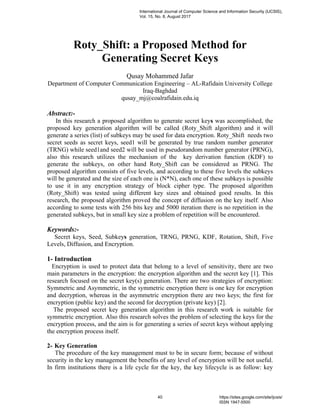 Roty_Shift: a Proposed Method for
Generating Secret Keys
Qusay Mohammed Jafar
Department of Computer Communication Engineering – AL-Rafidain University College
Iraq-Baghdad
qusay_mj@coalrafidain.edu.iq
Abstract:-
In this research a proposed algorithm to generate secret keys was accomplished, the
proposed key generation algorithm will be called (Roty_Shift algorithm) and it will
generate a series (list) of subkeys may be used for data encryption. Roty_Shift needs two
secret seeds as secret keys, seed1 will be generated by true random number generator
(TRNG) while seed1and seed2 will be used in pseudorandom number generator (PRNG),
also this research utilizes the mechanism of the key derivation function (KDF) to
generate the subkeys, on other hand Roty_Shift can be considered as PRNG. The
proposed algorithm consists of five levels, and according to these five levels the subkeys
will be generated and the size of each one is (N*N), each one of these subkeys is possible
to use it in any encryption strategy of block cipher type. The proposed algorithm
(Roty_Shift) was tested using different key sizes and obtained good results. In this
research, the proposed algorithm proved the concept of diffusion on the key itself. Also
according to some tests with 256 bits key and 5000 iteration there is no repetition in the
generated subkeys, but in small key size a problem of repetition will be encountered.
Keywords:-
Secret keys, Seed, Subkeys generation, TRNG, PRNG, KDF, Rotation, Shift, Five
Levels, Diffusion, and Encryption.
1- Introduction
Encryption is used to protect data that belong to a level of sensitivity, there are two
main parameters in the encryption: the encryption algorithm and the secret key [1]. This
research focused on the secret key(s) generation. There are two strategies of encryption:
Symmetric and Asymmetric, in the symmetric encryption there is one key for encryption
and decryption, whereas in the asymmetric encryption there are two keys; the first for
encryption (public key) and the second for decryption (private key) [2].
The proposed secret key generation algorithm in this research work is suitable for
symmetric encryption. Also this research solves the problem of selecting the keys for the
encryption process, and the aim is for generating a series of secret keys without applying
the encryption process itself.
2- Key Generation
The procedure of the key management must to be in secure form; because of without
security in the key management the benefits of any level of encryption will be not useful.
In firm institutions there is a life cycle for the key, the key lifecycle is as follow: key
International Journal of Computer Science and Information Security (IJCSIS),
Vol. 15, No. 8, August 2017
40 https://sites.google.com/site/ijcsis/
ISSN 1947-5500
 