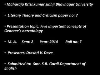 • Maharaja Krisnkumar sinhji Bhavnagar University
• Literary Theory and Criticism paper no: 7
• Presentation topic: Five important concepts of
Genetee’s narratology
• M. A. Sem: 2 Year: 2014 Roll no: 7
• Presenter: Drashti V. Dave
• Submitted to: Smt. S.B. Gardi.Department of
English
 