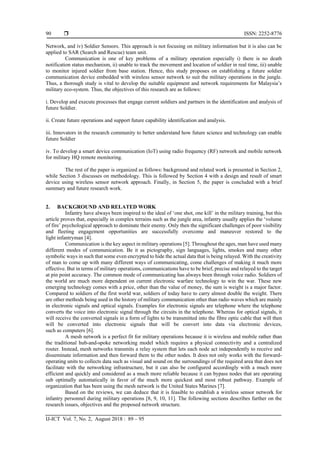  ISSN: 2252-8776
IJ-ICT Vol. 7, No. 2, August 2018 : 89 – 95
90
Network, and iv) Soldier Sensors. This approach is not focusing on military information but it is also can be
applied to SAR (Search and Rescue) team unit.
Communication is one of key problems of a military operation especially i) there is no death
notification status mechanism, ii) unable to track the movement and location of soldier in real time, iii) unable
to monitor injured soldier from base station. Hence, this study proposes on establishing a future soldier
communication device embedded with wireless sensor network to suit the military operations in the jungle.
Thus, a thorough study is vital to develop the suitable equipment and network requirements for Malaysia’s
military eco-system. Thus, the objectives of this research are as follows:
i. Develop and execute processes that engage current soldiers and partners in the identification and analysis of
future Soldier.
ii. Create future operations and support future capability identification and analysis.
iii. Innovators in the research community to better understand how future science and technology can enable
future Soldier
iv. To develop a smart device communication (IoT) using radio frequency (RF) network and mobile network
for military HQ remote monitoring.
The rest of the paper is organized as follows: background and related work is presented in Section 2,
while Section 3 discusses on methodology. This is followed by Section 4 with a design and result of smart
device using wireless sensor network approach. Finally, in Section 5, the paper is concluded with a brief
summary and future research work.
2. BACKGROUND AND RELATED WORK
Infantry have always been inspired to the ideal of ‘one shot, one kill’ in the military training, but this
article proves that, especially in complex terrains such as the jungle area, infantry usually applies the ‘volume
of fire’ psychological approach to dominate their enemy. Only then the significant challenges of poor visibility
and fleeting engagement opportunities are successfully overcome and maneuver restored to the
light infantryman [4].
Communication is the key aspect in military operations [5]. Throughout the ages, man have used many
different modes of communication. Be it as pictography, sign languages, lights, smokes and many other
symbolic ways in such that some even encrypted to hide the actual data that is being relayed. With the creativity
of man to come up with many different ways of communicating, come challenges of making it much more
effective. But in terms of military operations, communications have to be brief, precise and relayed to the target
at pin point accuracy. The common mode of communicating has always been through voice radio. Soldiers of
the world are much more dependent on current electronic warfare technology to win the war. These new
emerging technology comes with a price, other than the value of money, the sum is weight is a major factor.
Compared to soldiers of the first world war, soldiers of today have to carry almost double the weight. There
are other methods being used in the history of military communication other than radio waves which are mainly
in electronic signals and optical signals. Examples for electronic signals are telephone where the telephone
converts the voice into electronic signal through the circuits in the telephone. Whereas for optical signals, it
will receive the converted signals in a form of lights to be transmitted into the fibre optic cable that will then
will be converted into electronic signals that will be convert into data via electronic devices,
such as computers [6].
A mesh network is a perfect fit for military operations because it is wireless and mobile rather than
the traditional hub-and-spoke networking model which requires a physical connectivity and a centralized
router. Instead, mesh networks transmits a relay system that lets each node act independently to receive and
disseminate information and then forward them to the other nodes. It does not only works with the forward-
operating units to collects data such as visual and sound on the surroundings of the required area that does not
facilitate with the networking infrastructure, but it can also be configured accordingly with a much more
efficient and quickly and considered as a much more reliable because it can bypass nodes that are operating
sub optimally automatically in favor of the much more quickest and most robust pathway. Example of
organization that has been using the mesh network is the United States Marines [7].
Based on the reviews, we can deduce that it is feasible to establish a wireless sensor network for
infantry personnel during military operations [8, 9, 10, 11]. The following sections describes further on the
research issues, objectives and the proposed network structure.
 