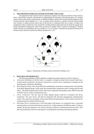 IJ-ICT ISSN: 2252-8776 
Establishing a Soldier Wireless Sensor Network (WSN)… (Mohd Nazri Ismail)
91
3. THE PROPOSED WIRELESS SENSOR NETWORK STRUCTURE
The approach of this research will be conducted according to the objectives that have been stated as
above. Initial study would be concentrated in understanding the mechanics and characteristics of a wireless
sensor network and wireless mesh network. A handful of papers related to the research and development of the
wireless network will be studied [12, 13, 14]. A wireless sensor network is a group of network which usually
uses wireless or cabled network where each of the devices is connected from one to many. It needs to be
configured to allow connections to be rerouted by avoiding obstacle objects that may be block the signals from
being transmitted by hoping the nodes from one device to another until it reaches its destination. Wireless
sensor networks are self-healing and very reliable [15, 16, 17]. Figure 1 illustrates the proposed framework of
wireless sensor network structure for infantry operations [17, 18].
Figure 1. Framework of Wireless Sensor Network for Military Unit
4. RESEARCH METHODOLOGY
The following methods would be applied to complete the project objectives (refer to Figure 2):
a. Abstraction Modelling: In the first step, it is required to design the smart device system which has a
communication component. The layout of smart device system with its components is designed on the
drawing paper (Abstraction Modelling)
b. Block Diagram Design: Next, from abstraction modelling the smart device communication will transform
to the Block diagram design. In this stage, the communication components need to arrange and link each
other’s. The Radio frequency (RF) sensor, GPS sensor, temperature & humidity sensor, 6DOF sensor and
Controller unit are used as communication unit.
c. Device Architecture: The next step, the block diagram design would be to transform into device
architecture. The smart device will then be integrated with activation programming communication
system. The smart device prototype will be tested and the best performance will be used on smart device
communication for military/SAR unit team.
d. Real Smart Device Communication: In the final stage of the project, it is expected to have a successful
communication on real network between smart device, wireless gateway and HQ base station. It helps to
enhance the driving experience to be safer by having an effective communication between them. After
that, the performance will be test and analyse in real operation monitoring and tracking situation.
 