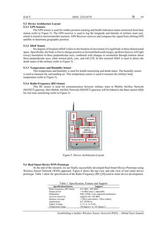 IJ-ICT ISSN: 2252-8776 
Establishing a Soldier Wireless Sensor Network (WSN)… (Mohd Nazri Ismail)
93
5.3 Device Architecture Layout
5.3.1 GPS Sensors
The GPS sensor is used for soldier position tracking and health indication status monitored from base
station (refer to Figure 5). The GPS receiver is used to log the longitude and latitude of military team unit,
which is stored in microcontroller memory. GPS Receiver receives and compares the signal from orbiting GPS
satellite to determine geographic position.
5.3.2 6DoF Sensor
Six degrees of freedom (6DoF) refers to the freedom of movement of a rigid body in three-dimensional
space. Specifically, the body is free to change position as forward/backward (surge), up/down (heave), left/right
(sway) translation in three perpendicular axes, combined with changes in orientation through rotation about
three perpendicular axes, often termed pitch, yaw, and roll [19]. In this research 6DoF is used to detect the
death status of the military (refer to Figure 5).
5.3.3 Temperature and Humidity Sensor
This temperature and humidity is used for health monitoring and death status. The humidity sensor
is used to measure the surrounding air. This temperature sensor is used to measure the military body
temperature (refer to Figure 5).
5.3.4 Radio Frequency (RF) Sensor
This RF sensor is used for communication between military team to Mobile Ad-Hoc Network
(MANET) gateway, then Mobile Ad-Hoc Network (MANET) gateway will be linked to the Base station (HQ)
for real time monitoring (refer to Figure 5).
Figure 5. Device Architecture Layout
5.4 Real Smart Device WSN Prototype
At the end of the research, we are finally successfully developed Real Smart Device Prototype using
Wireless Sensor Network (WSN) approach. Figure 6 shows the top view and side view of real smart device
prototype. Table 1 show the specification of the Radio Frequency (RF) [20] used in smart device development.
Table 1: Specification, Feature and Support
Specification/feature Support
Radio Frequency (RF) bands 433 MHz , 868 MHz
Output power +14 dBm (max.), adjustable
Modulation FSK, GFSK, Lora supported modulation
receiver sensitivity supports till -148 dBm
distance coverage >15Km (sub-urban), >5Km (urban)
Applications IoT, M2M etc.
Supply Voltage 2.1 V to 3.6 Volts
Temperature range -40 degree C to +85 degree C
 