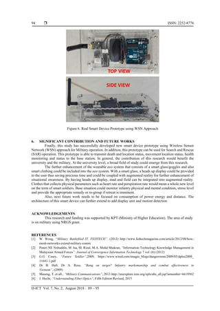  ISSN: 2252-8776
IJ-ICT Vol. 7, No. 2, August 2018 : 89 – 95
94
Figure 6. Real Smart Device Prototype using WSN Approach
6. SIGNIFICANT CONTRIBUTION AND FUTURE WORKS
Finally, this study has successfully developed new smart device prototype using Wireless Sensor
Network (WSN) approach for Military operation. In addition, this prototype can be used for Search and Rescue
(SAR) operation. This prototype is able to transmit death and location status, movement location status, health
monitoring and status to the base station. In general, the contribution of this research would benefit the
university and the military. At the university level, a broad field of study could emerge from this research.
The further enhancement of the wearable eco system that consists of a smart glass/goggles and also
smart clothing could be included into the eco system. With a smart glass, a heads up display could be provided
to the user thus saving precious time and could be coupled with augmented reality for further enhancement of
situational awareness. By having heads up display, mad and field can be integrated into augmented reality.
Clothes that collects physical parameters such as heart rate and perspiration rate would mean a whole new level
on the term of smart soldiers. Base situation could monitor infantry physical and mental condition, stress level
and provide the appropriate remedy or re-group if retreat is imminent.
Also, next future work needs to be focused on consumption of power energy and distance. The
architecture of this smart device can further extend to add display unit and motion detection
ACKNOWLEDGEMENTS
This research and funding was supported by KPT (Ministry of Higher Education). The area of study
is on military using NRGS grant.
REFERENCES
[1] W. Wong, “Military Battlefiled IT. FEDTECH”. (2012) http://www.fedtechmagazine.com/article/2012/08/how-
mesh-networks-extend-military-comm
[2] Puteri NE Nohuddin, M. Isa, M. Rizal, M.A. Mohd Shukran, “Information Technology Knowledge Management in
Malaysian Armed Forces”. Journal of Convergence Information Technology 7 vol. (6) (2012)
[3] G.G Casey, “Future Soldier”,2009, https://www.wired.com/images_blogs/dangerroom/2009/05/dplus2009_
11641-1.pdf
[4] Dr B. Hall, Dr A. Ross, “Bang on target? Infantry marksmanship and combat effectiveness in
Vietnam”, (2009)
[5] Maseng, T. et all., “Military Communications”, 2013 http://ieeexplore.ieee.org/xpls/abs_all.jsp?arnumber=6619562
[6] J. Hecht, “Understanding Fiber Optics”, Fifth Edition Revised, 2015
 