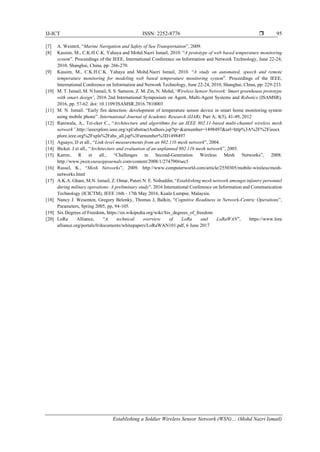 IJ-ICT ISSN: 2252-8776 
Establishing a Soldier Wireless Sensor Network (WSN)… (Mohd Nazri Ismail)
95
[7] A. Weintrit, “Marine Navigation and Safety of Sea Transportation”, 2009.
[8] Kassim, M., C.K.H.C.K. Yahaya and Mohd.Nazri Ismail, 2010. “A prototype of web based temperature monitoring
system”. Proceedings of the IEEE, International Conference on Information and Network Technology, June 22-24,
2010, Shanghai, China, pp: 266-270.
[9] Kassim, M., C.K.H.C.K. Yahaya and Mohd.Nazri Ismail, 2010. “A study on automated, speech and remote
temperature monitoring for modeling web based temperature monitoring system”. Proceedings of the IEEE,
International Conference on Information and Network Technology, June 22-24, 2010, Shanghai, China, pp: 229-233.
[10] M. T. Ismail, M. N Ismail, S. S. Sameon, Z. M. Zin, N. Mohd, ‘Wireless Sensor Network: Smart greenhouse prototype
with smart design’, 2016 2nd International Symposium on Agent, Multi-Agent Systems and Robotics (ISAMSR),
2016, pp. 57-62. doi: 10.1109/ISAMSR.2016.7810003
[11] M. N. Ismail. “Early fire detection: development of temperature sensor device in smart home monitoring system
using mobile phone”. International Journal of Academic Research (IJAR), Part A; 4(5), 41-49, 2012
[12] Raniwala, A., Tzi-cker C., “Architecture and algorithms for an IEEE 802.11-based multi-channel wireless mesh
network”.http://ieeexplore.ieee.org/xpl/abstractAuthors.jsp?tp=&arnumber=1498497&url=http%3A%2F%2Fieeex
plore.ieee.org%2Fxpls%2Fabs_all.jsp%3Farnumber%3D1498497
[13] Aguayo, D et all., “Link-level measurements from an 802.11b mesh network”, 2004.
[14] Bicket. J et all., “Architecture and evaluation of an unplanned 802.11b mesh network”, 2005.
[15] Karrer, R et all., “Challenges in Second-Generation Wireless Mesh Networks”, 2008.
http://www.jwcn.eurasipjournals.com/content/2008/1/274790#sec5
[16] Russel, K., “Mesh Networks”, 2009. http://www.computerworld.com/article/2550305/mobile-wireless/mesh-
networks.html
[17] A.K.A. Ghani, M.N. Ismail, Z. Omar, Puteri N. E. Nohuddin, “Establishing mesh network amongst infantry personnel
during military operations: A preliminary study”. 2016 International Conference on Information and Communication
Technology (ICICTM), IEEE 16th - 17th May 2016, Kuala Lumpur, Malaysia.
[18] Nancy J. Wesenten, Gregory Belenky, Thomas J, Balkin, “Cognitive Readiness in Network-Centric Operations”,
Parameters, Spring 2005, pp, 94-105.
[19] Six Degrees of Freedom, https://en.wikipedia.org/wiki/Six_degrees_of_freedom
[20] LoRa Alliance, “A technical overview of LoRa and LoRaWAN”, https://www.lora
alliance.org/portals/0/documents/whitepapers/LoRaWAN101.pdf, 6 June 2017
 