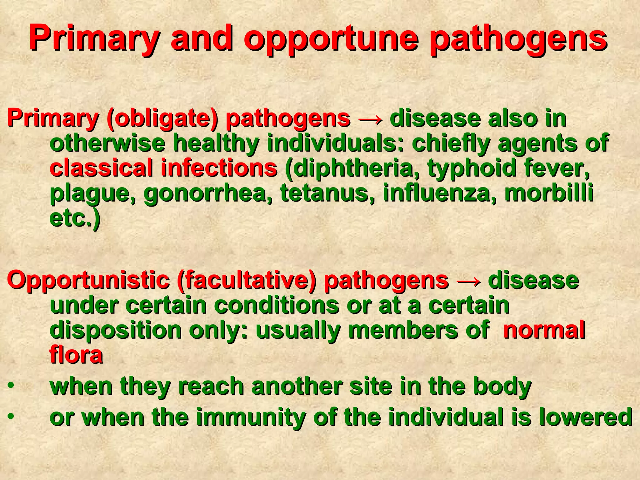 Primary and opportune pathogens   Primary (obligate) pathogens ->  disease also in otherwise healthy individuals: chiefly agents of  classical infections  (diphtheria, typhoid fever, plague, gonorrhea, tetanus, influenza, morbilli etc.) Opportunistic (facultative) pathogens ->  disease under certain conditions or at a certain disposition only: usually members of  normal flora   when they reach another site in the body  or when the immunity of the individual is lowered 