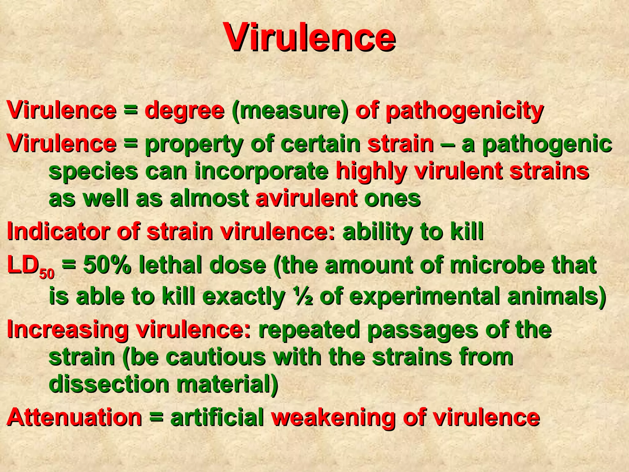 Virulence  Virulence  =  degree  (measure)  of pathogenicity Virulence  = property of certain  strain  – a pathogenic species can incorporate  highly virulent strains  as well as almost  avirulent  ones Indicator of strain virulence:  ability to kill LD 50  = 50% lethal dose (the amount of microbe that is able to kill exactly ½ of experimental animals) Increasing virulence:  repeated passages of the strain (be cautious with the strains from dissection material) Attenuation  = artificial  weakening of virulence 