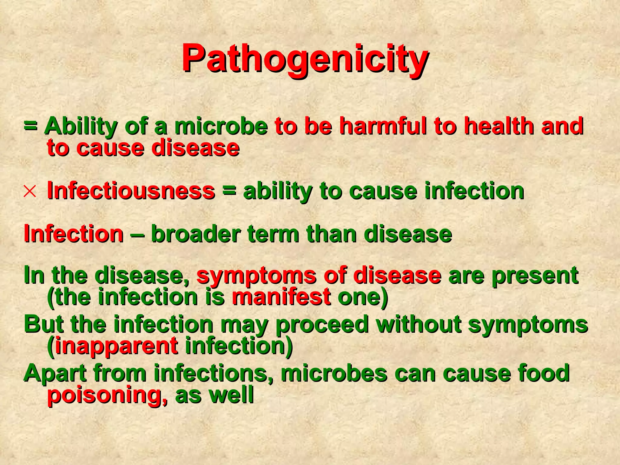 Pathogenicity  =  A bility of a microbe  to be  harmful  to health and to cause disease I nfectiousness  = ability to cause infection Infection  – broader term than disease In the disease ,   symptoms of disease  are present   (the infection is  manifest  one)   But the infection may proceed without symptoms ( inapparent  infection) Apart from infections ,  microbes can cause food  poisoning ,   as well 