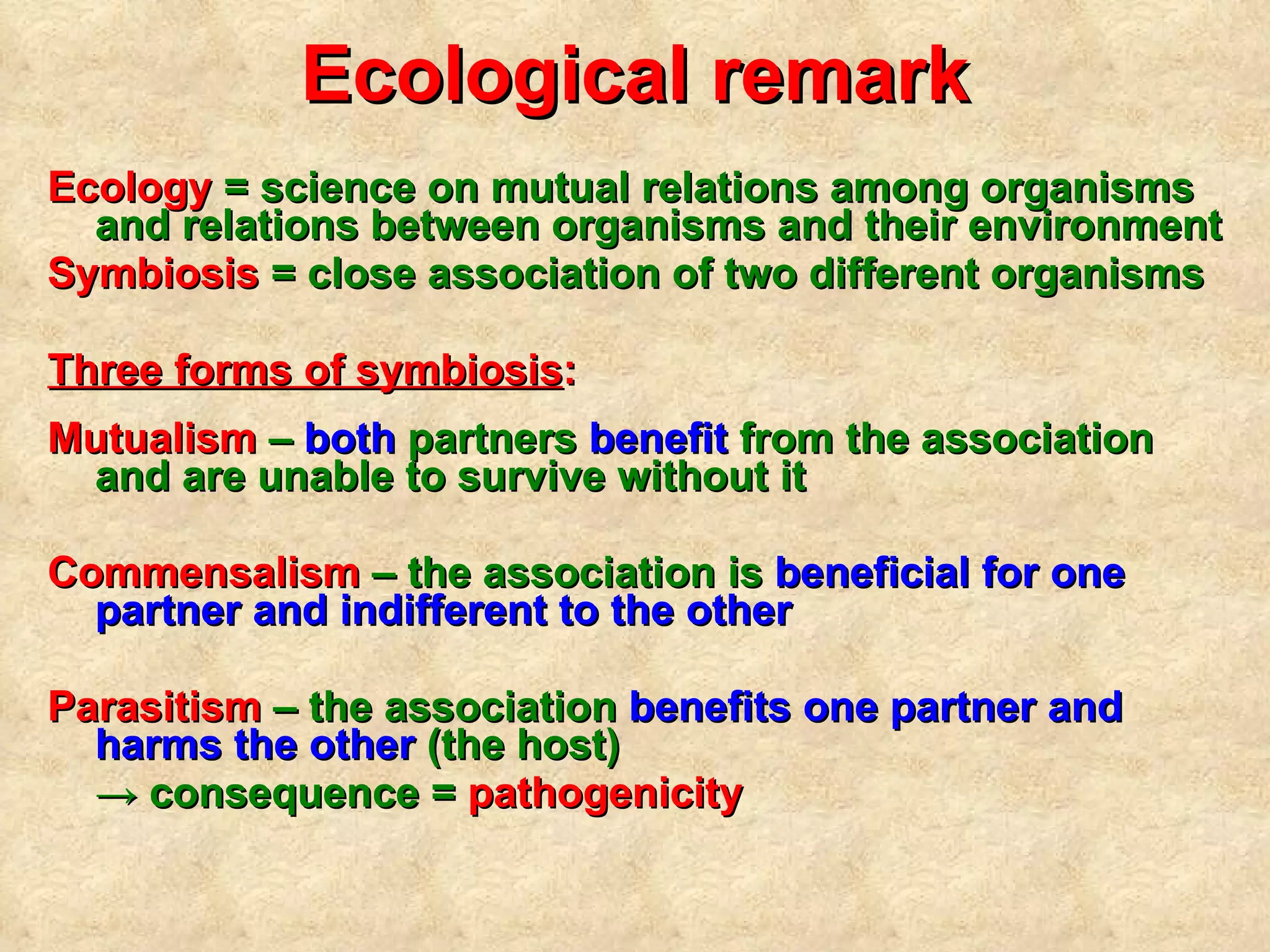 Ecological remark Ecology  = science on mutual relations among organisms and relations between organisms and their environment Symbiosis  = close association of two di fferent  organisms Three forms of symbiosis :   Mutualism  –  both  partners  benefit  from the association and are unable to survive without it Commensalism  – the association  is  beneficial for one partner and indifferent to the other   Parasitism  – the association  benefits one partner and harms the other  (the host)  ->  consequence =  pathogenicity 
