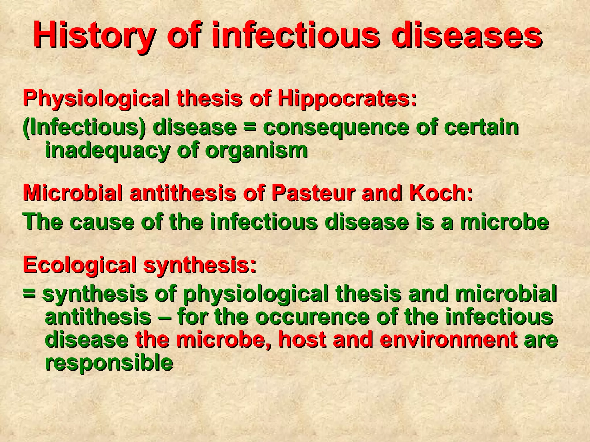 History of infectious diseases   Physiological thesis of Hippocrates: (Infectious) disease = consequence of certain inadequacy of organism Microbial antithesis of Pasteur and Koch: The cause of the infectious disease is a microbe Ecological synthesis: = synthesis of physiological thesis and microbial antithesis – for the  occurence  of the  infectious  disease  the microbe, host and environment  are responsible 