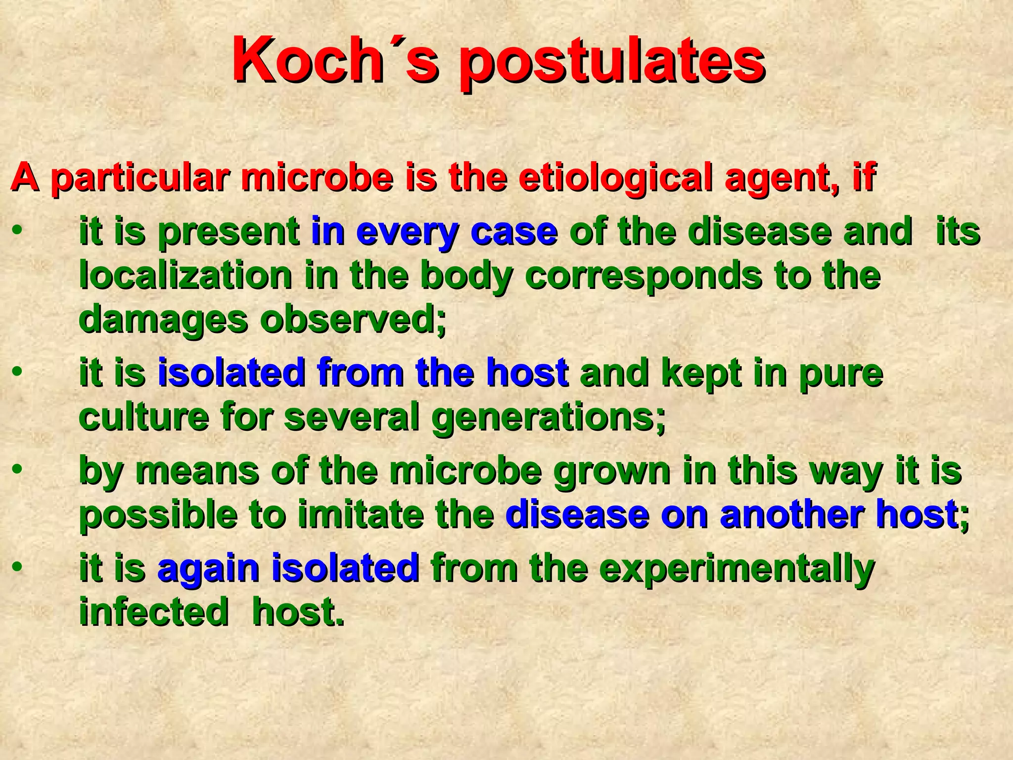 Koch´s postulates   A particular  microbe is the etiological agent, if it is present  in every case  of the disease and  its localization in the body corresponds to  the  damages observed; it is  isolated from the host  and kept in pure culture for several generations;  by means of the microbe grown in this way it is possible to imitate the  disease on another host ; it is  again isolated  from the experimentally infected  host. 