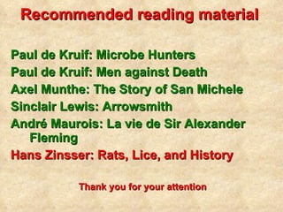 Recommended reading material   Paul de Kruif: Microbe Hunters Paul de Kruif: Men against Death Axel Munthe: The Story of San Michele Sinclair Lewis: Arrowsmith André Maurois: La vie de Sir Alexander Fleming Hans Zinsser: Rats, Lice, and History Thank you for your attention 