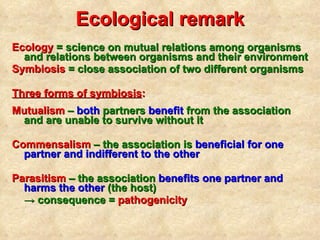 Ecological remark Ecology  = science on mutual relations among organisms and relations between organisms and their environment Symbiosis  = close association of two di fferent  organisms Three forms of symbiosis :   Mutualism  –  both  partners  benefit  from the association and are unable to survive without it Commensalism  – the association  is  beneficial for one partner and indifferent to the other   Parasitism  – the association  benefits one partner and harms the other  (the host)  ->  consequence =  pathogenicity 