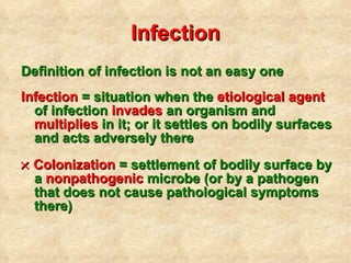 Infection Definition of infection is not an easy one Infection  = situation when the  etiological agent  of infection  invades  an organism and  multiplies  in it; or it settles on bodily surfaces and acts adversely there    Colonization  = settlement of bodily surface by a  nonpathogenic  microbe (or by a pathogen that does not cause pathological symptoms there) 