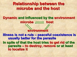 Relationship between the microbe and the host   Dynamic  and influenced by the  environment   microbe   host environment Illness is not a rule – peaceful coexistence is usually better for the parasite In spite of that the host tries  to get rid  of the parasite  – to destroy, remove  or at least  to localize it 